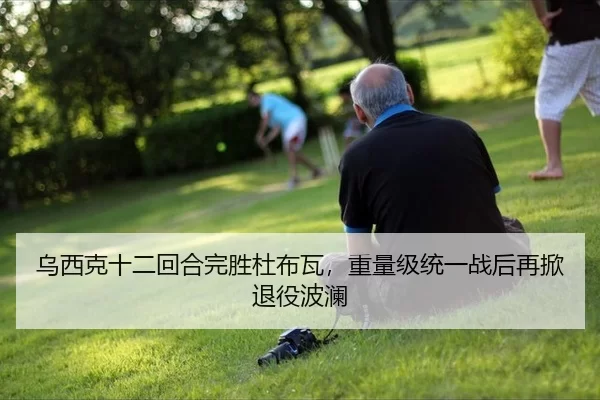 乌西克十二回合完胜杜布瓦，重量级统一战后再掀退役波澜