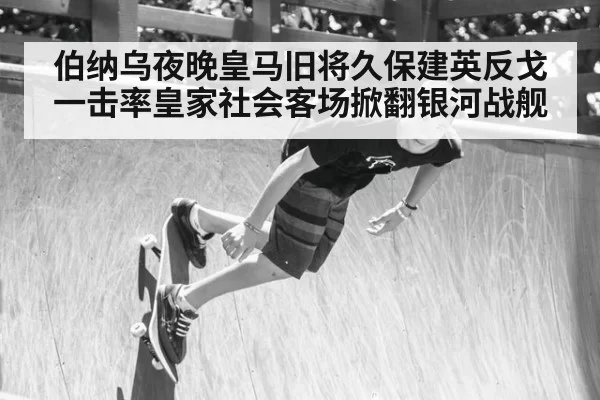 伯纳乌夜晚皇马旧将久保建英反戈一击率皇家社会客场掀翻银河战舰